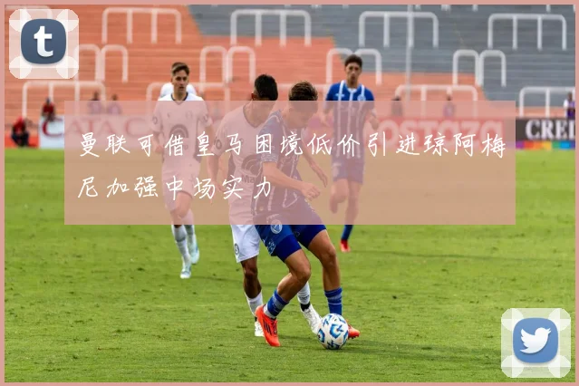 曼联可借皇马困境低价引进琼阿梅尼加强中场实力