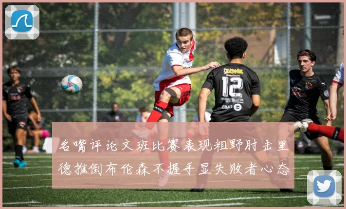 名嘴评论文班比赛表现粗野肘击里德推倒布伦森不握手显失败者心态
