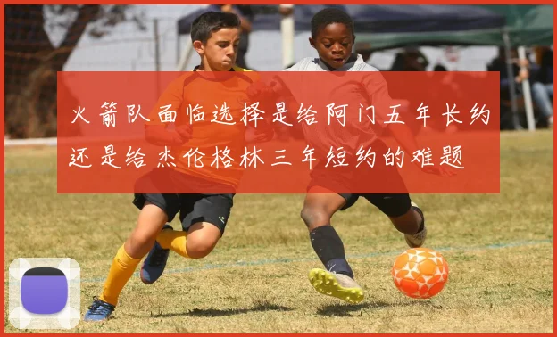 火箭队面临选择是给阿门五年长约还是给杰伦格林三年短约的难题