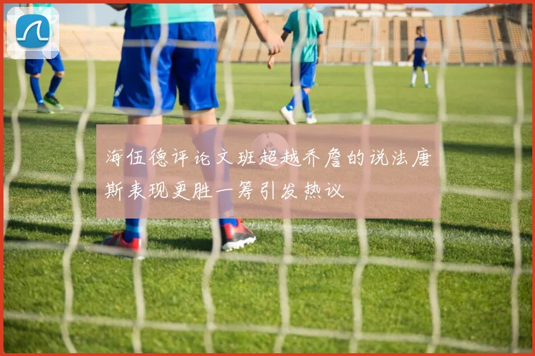海伍德评论文班超越乔詹的说法唐斯表现更胜一筹引发热议