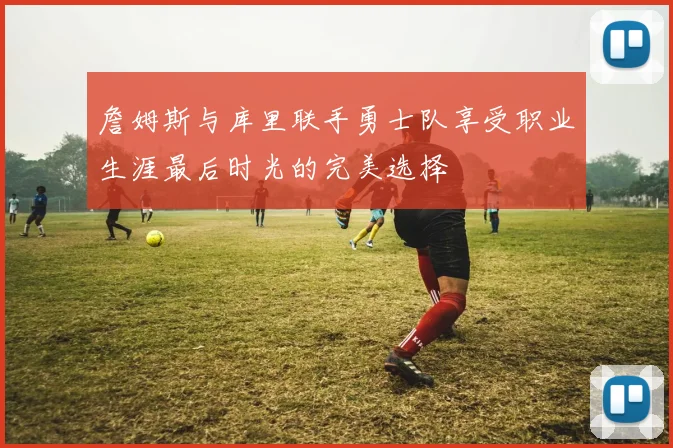 詹姆斯与库里联手勇士队享受职业生涯最后时光的完美选择