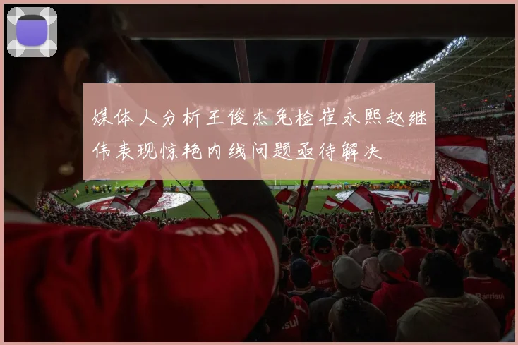 媒体人分析王俊杰免检崔永熙赵继伟表现惊艳内线问题亟待解决