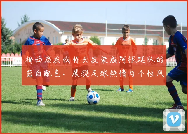 梅西启发我将头发染成阿根廷队的蓝白配色，展现足球热情与个性风采