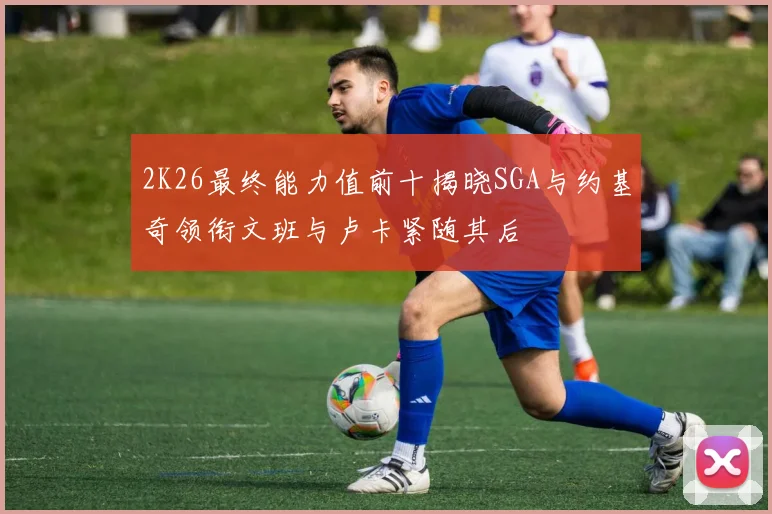 2K26最终能力值前十揭晓SGA与约基奇领衔文班与卢卡紧随其后