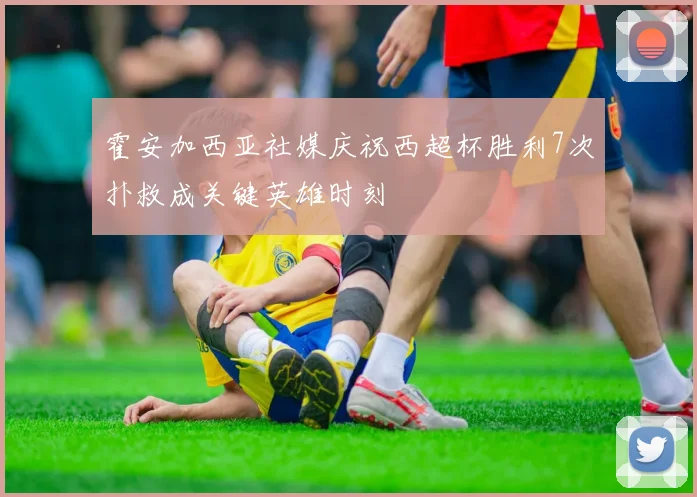 霍安加西亚社媒庆祝西超杯胜利7次扑救成关键英雄时刻