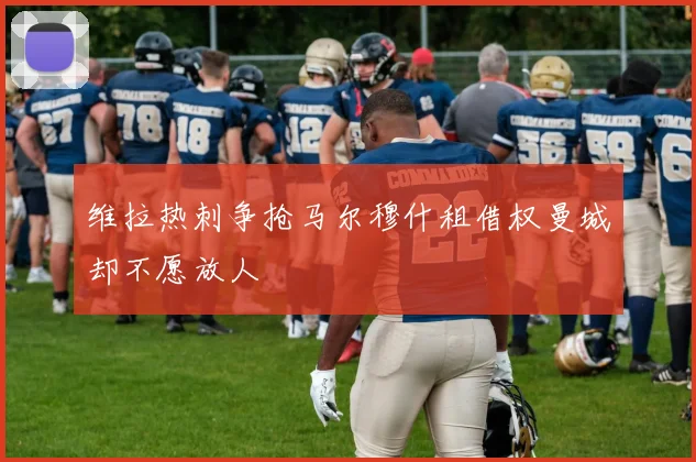维拉热刺争抢马尔穆什租借权曼城却不愿放人