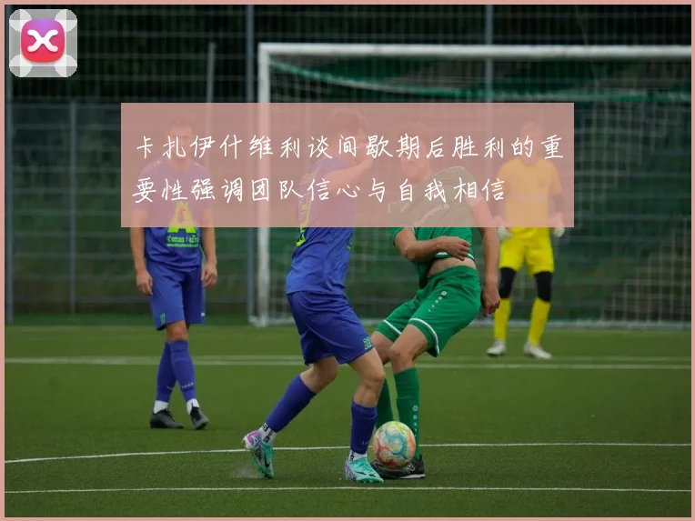 卡扎伊什维利谈间歇期后胜利的重要性强调团队信心与自我相信