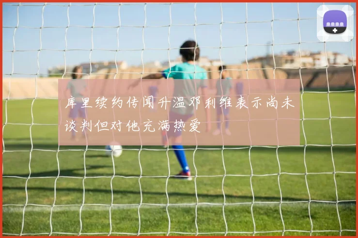 库里续约传闻升温邓利维表示尚未谈判但对他充满热爱