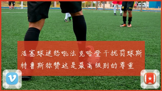 活塞球迷怒吼法克哈登干扰罚球斯特鲁斯称赞这是最高级别的尊重