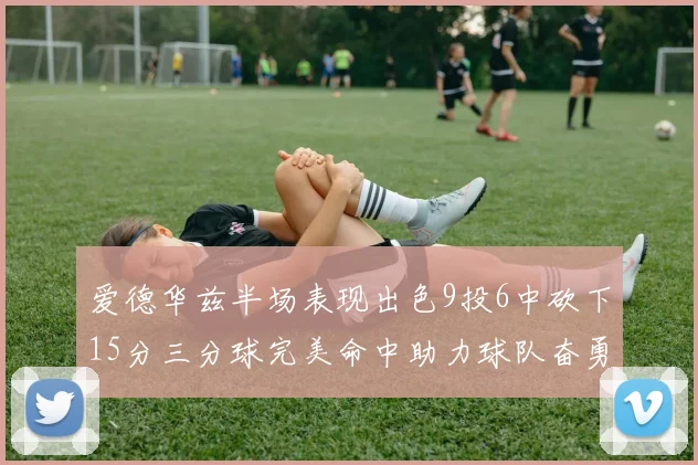 爱德华兹半场表现出色9投6中砍下15分三分球完美命中助力球队奋勇争先