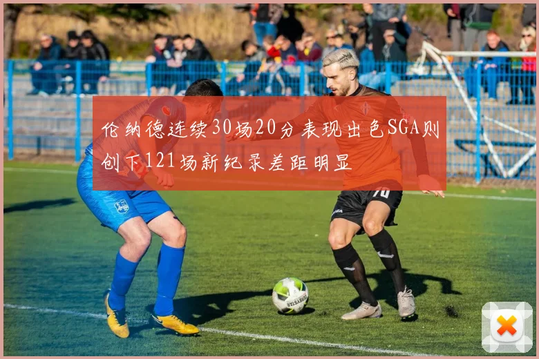 伦纳德连续30场20分表现出色SGA则创下121场新纪录差距明显