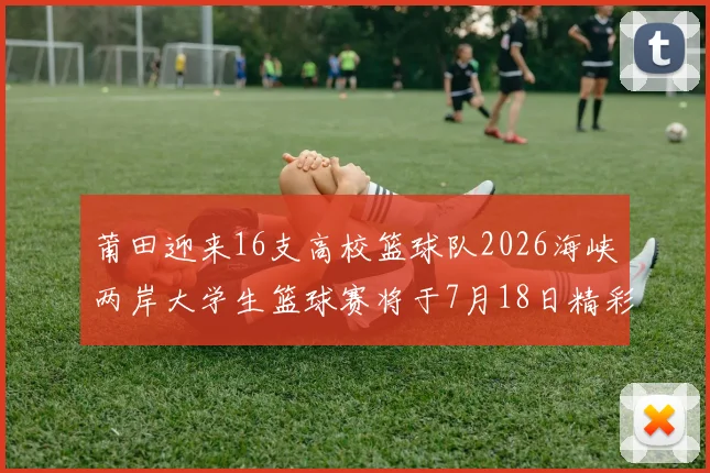 莆田迎来16支高校篮球队2026海峡两岸大学生篮球赛将于7月18日精彩开幕