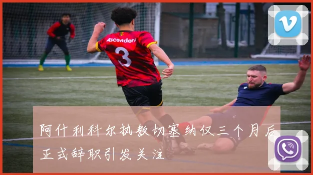 阿什利科尔执教切塞纳仅三个月后正式辞职引发关注