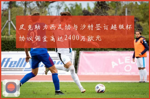 皮克助力西足协与沙特签订超级杯协议佣金高达2400万欧元