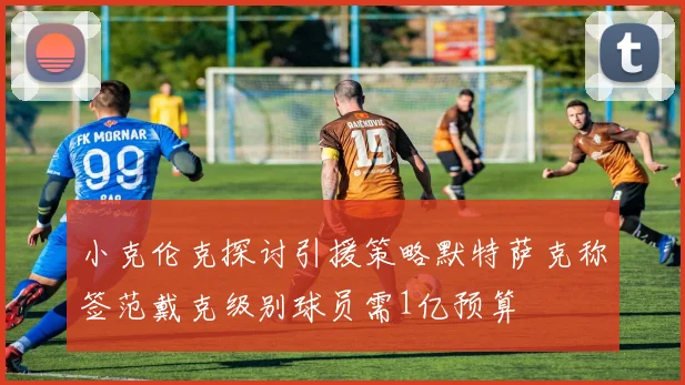 小克伦克探讨引援策略默特萨克称签范戴克级别球员需1亿预算
