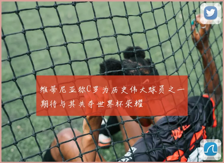 维蒂尼亚称C罗为历史伟大球员之一期待与其共夺世界杯荣耀